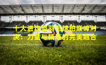 十大进攻型羽毛球拍巅峰对决:力量与精准的完美融合